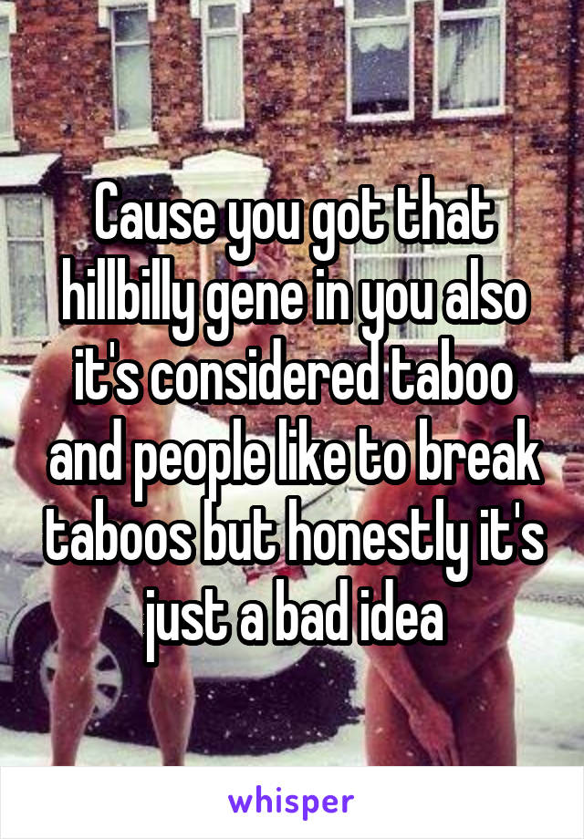 Cause you got that hillbilly gene in you also it's considered taboo and people like to break taboos but honestly it's just a bad idea