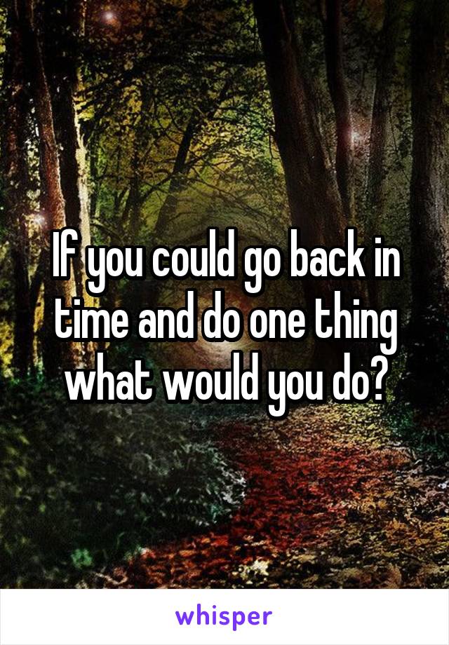 If you could go back in time and do one thing what would you do?