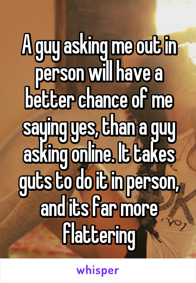 A guy asking me out in person will have a better chance of me saying yes, than a guy asking online. It takes guts to do it in person, and its far more flattering