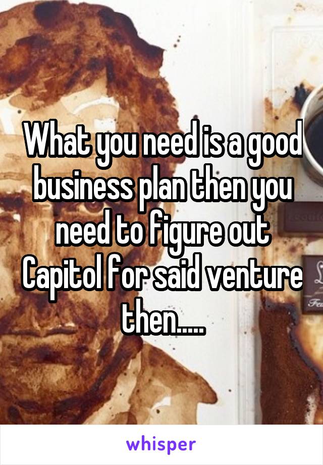 What you need is a good business plan then you need to figure out Capitol for said venture then.....