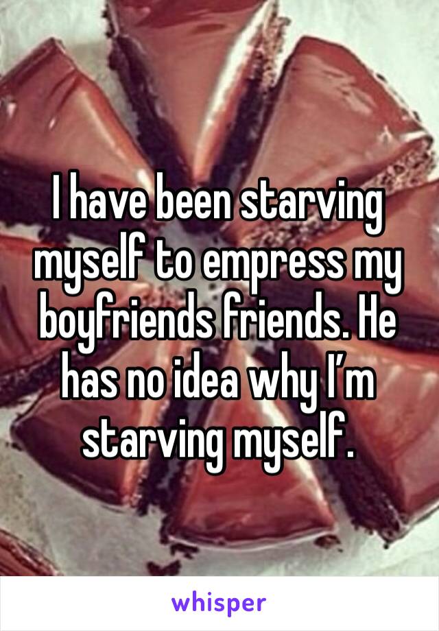 I have been starving myself to empress my boyfriends friends. He has no idea why I’m starving myself. 