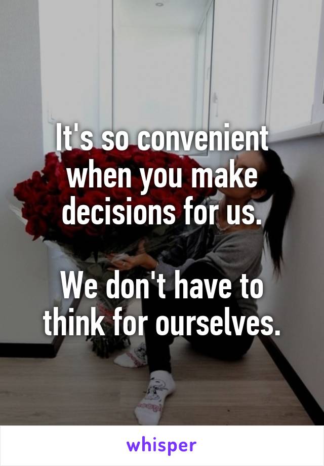 It's so convenient when you make decisions for us.

We don't have to think for ourselves.