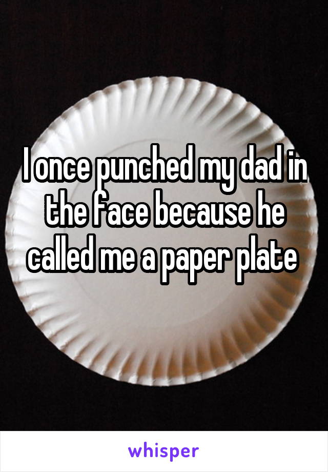 I once punched my dad in the face because he called me a paper plate 
