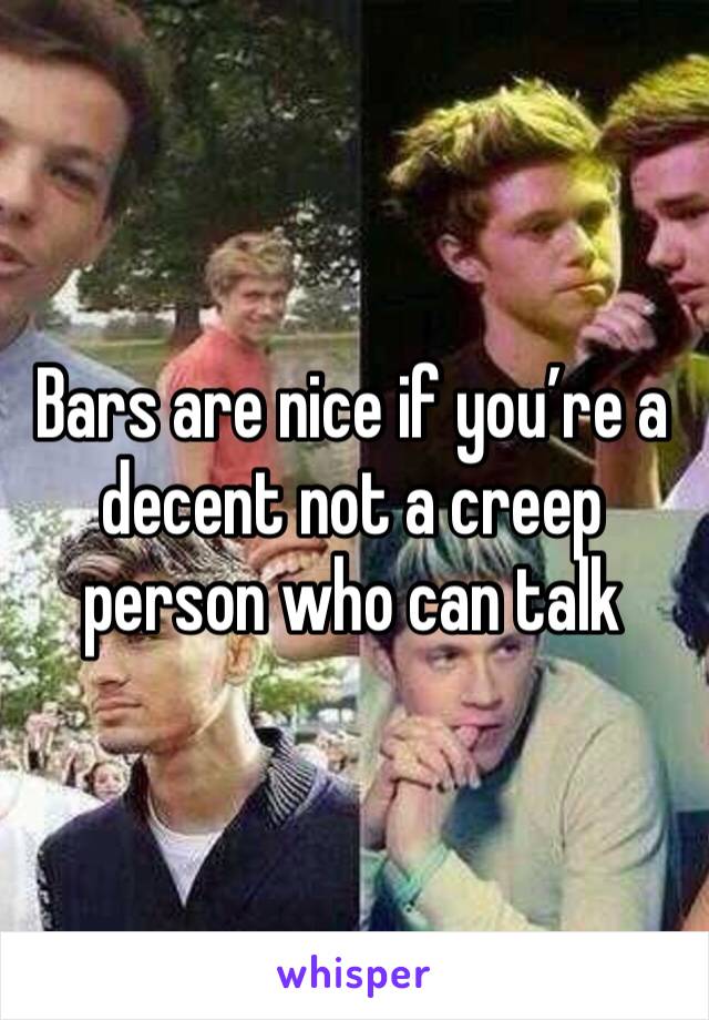 Bars are nice if you’re a decent not a creep person who can talk 