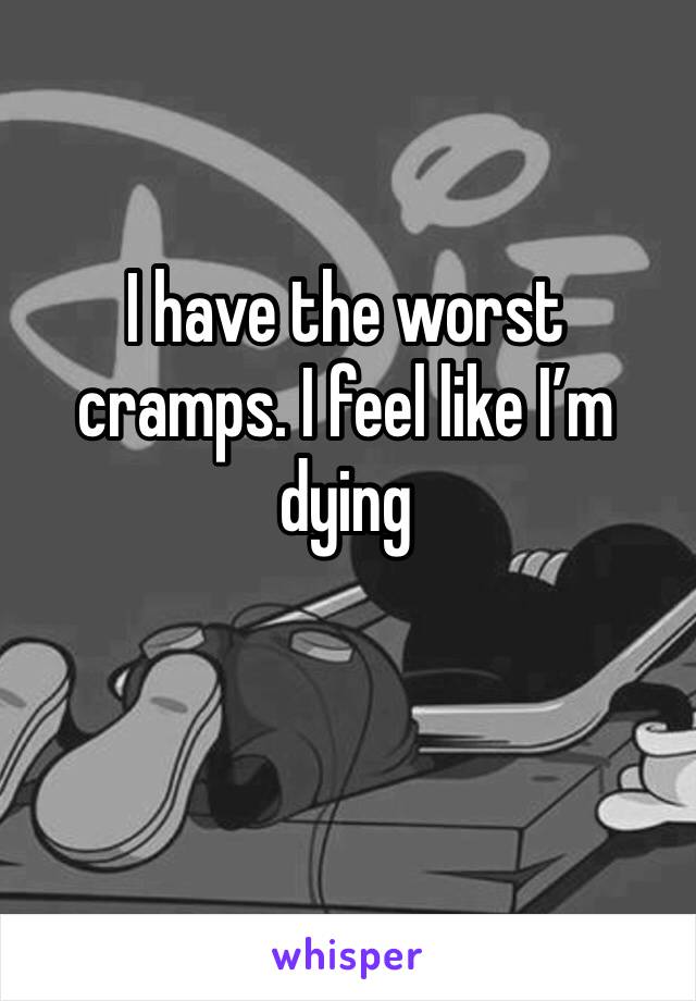 I have the worst cramps. I feel like I’m dying