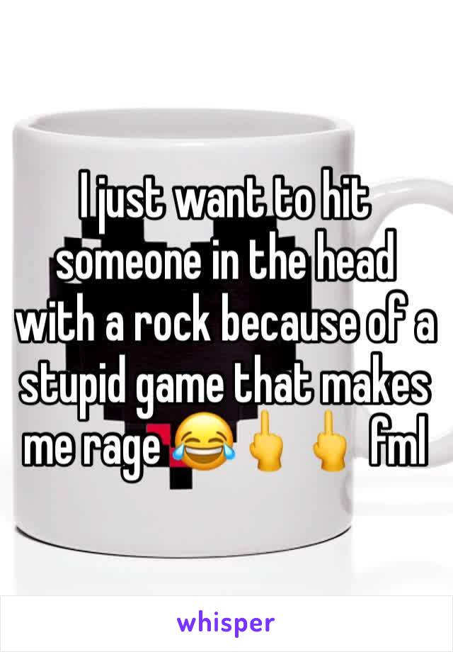 I just want to hit someone in the head with a rock because of a stupid game that makes me rage 😂🖕🖕 fml