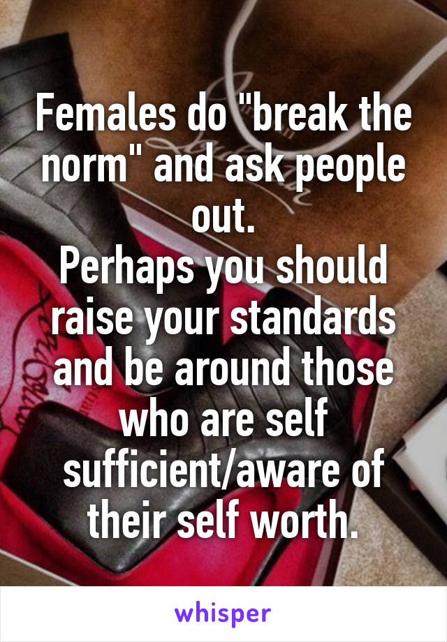Females do "break the norm" and ask people out.
Perhaps you should raise your standards and be around those who are self sufficient/aware of their self worth.