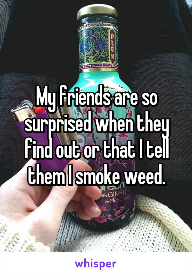 My friends are so surprised when they find out or that I tell them I smoke weed.