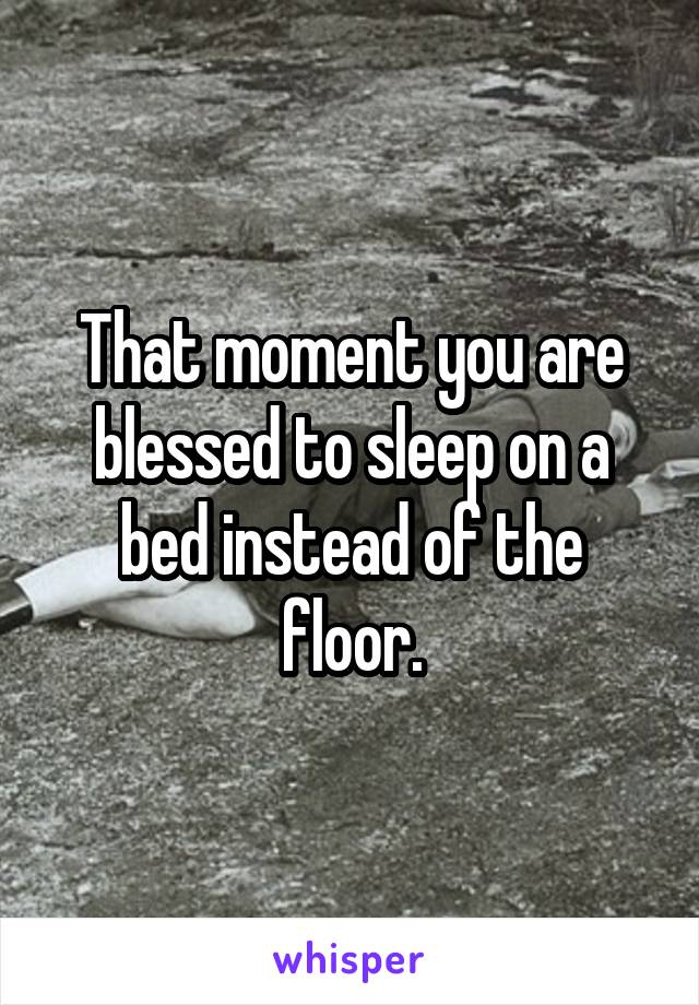 That moment you are blessed to sleep on a bed instead of the floor.