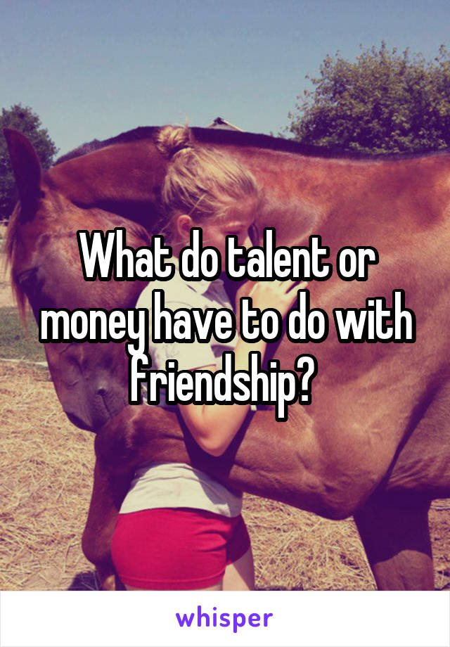 What do talent or money have to do with friendship? 