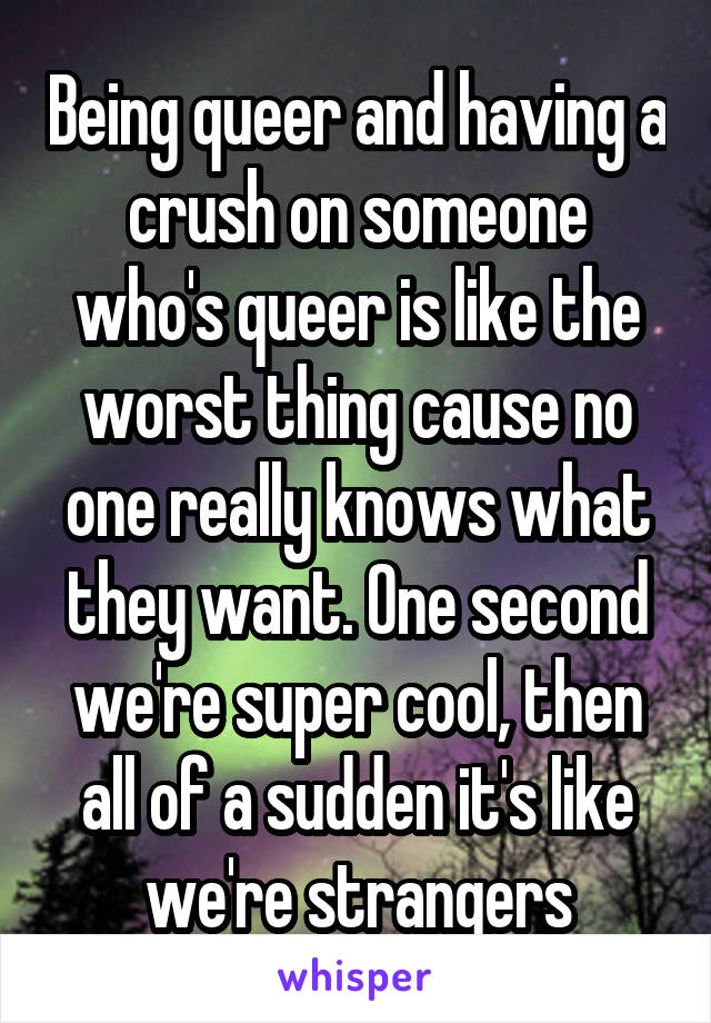 Being queer and having a crush on someone who's queer is like the worst thing cause no one really knows what they want. One second we're super cool, then all of a sudden it's like we're strangers