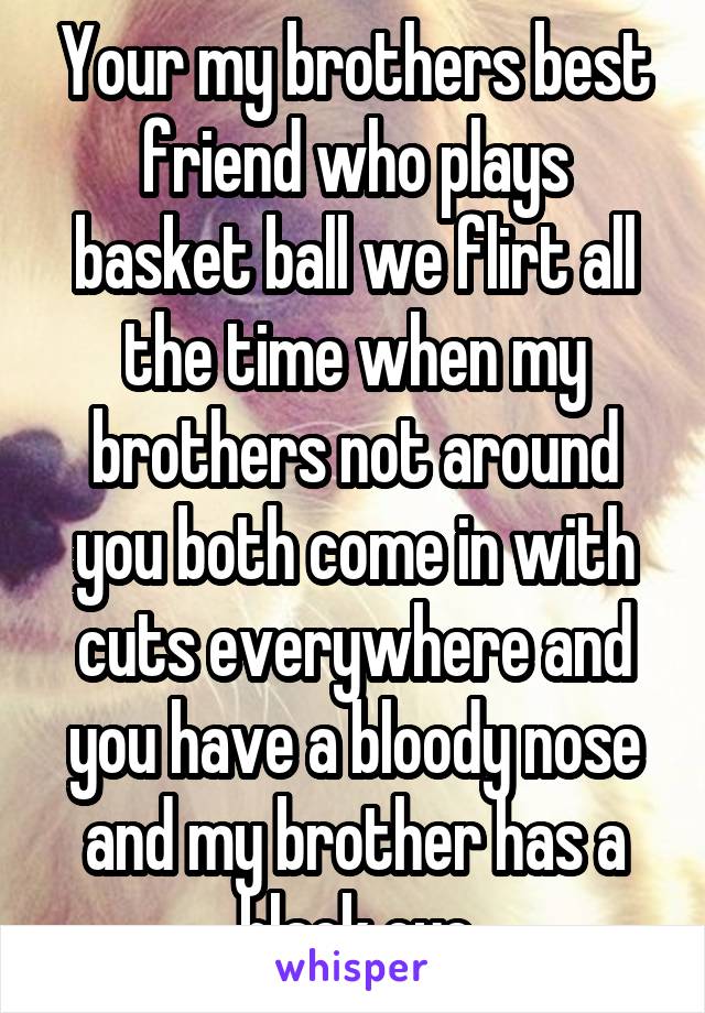 Your my brothers best friend who plays basket ball we flirt all the time when my brothers not around you both come in with cuts everywhere and you have a bloody nose and my brother has a black eye