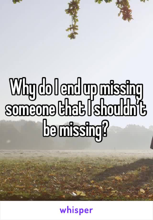 Why do I end up missing someone that I shouldn’t be missing?