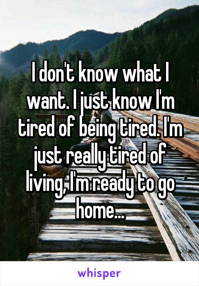 I don't know what I want. I just know I'm tired of being tired. I'm just really tired of living, I'm ready to go home...