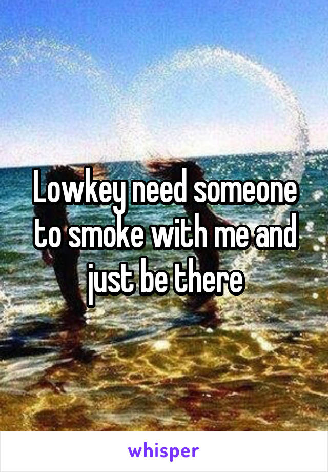 Lowkey need someone to smoke with me and just be there