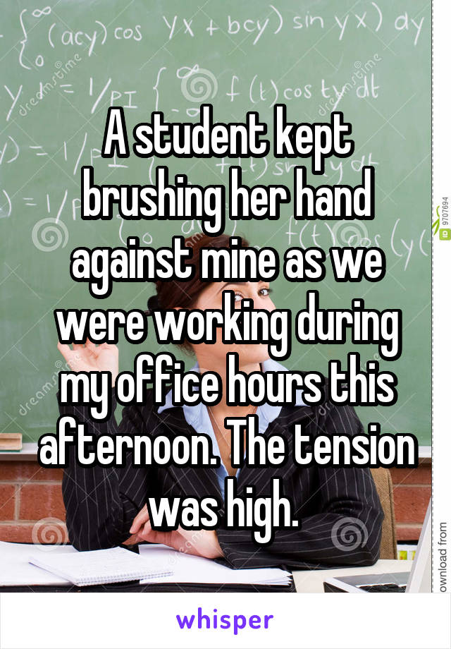 A student kept brushing her hand against mine as we were working during my office hours this afternoon. The tension was high. 