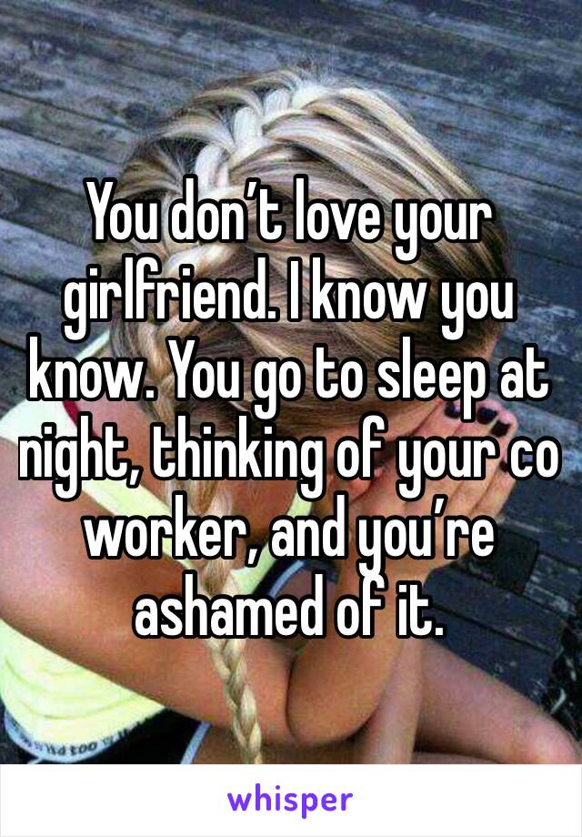 You don’t love your girlfriend. I know you know. You go to sleep at night, thinking of your co worker, and you’re ashamed of it. 