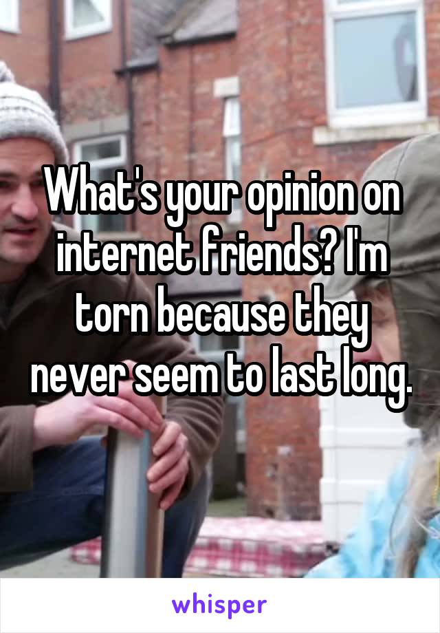What's your opinion on internet friends? I'm torn because they never seem to last long. 