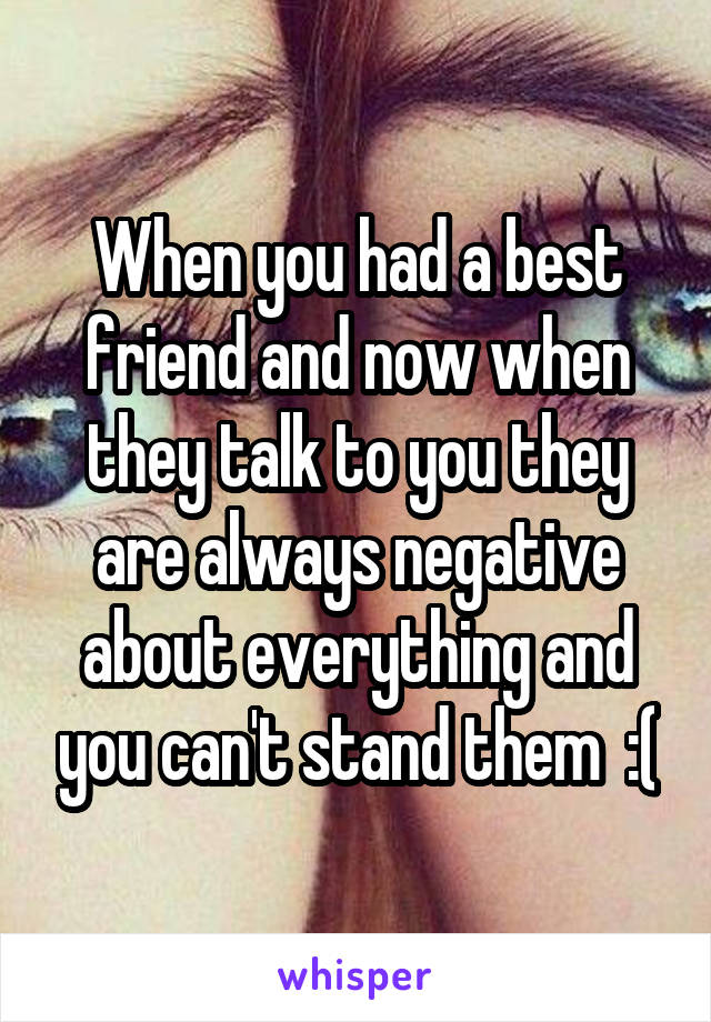 When you had a best friend and now when they talk to you they are always negative about everything and you can't stand them  :(