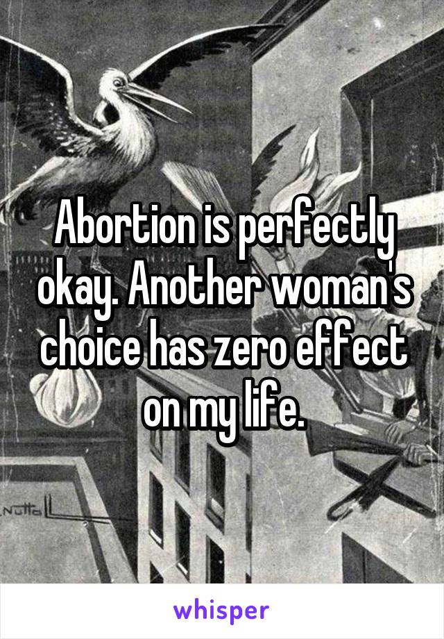 Abortion is perfectly okay. Another woman's choice has zero effect on my life.