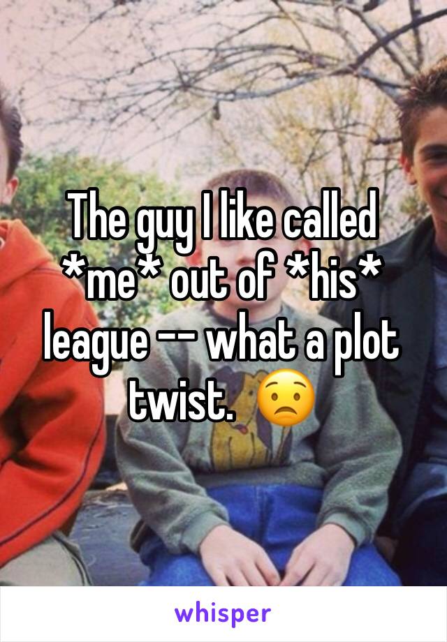 The guy I like called *me* out of *his* league -- what a plot twist.  😟