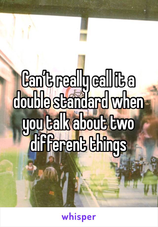 Can’t really call it a double standard when you talk about two different things 