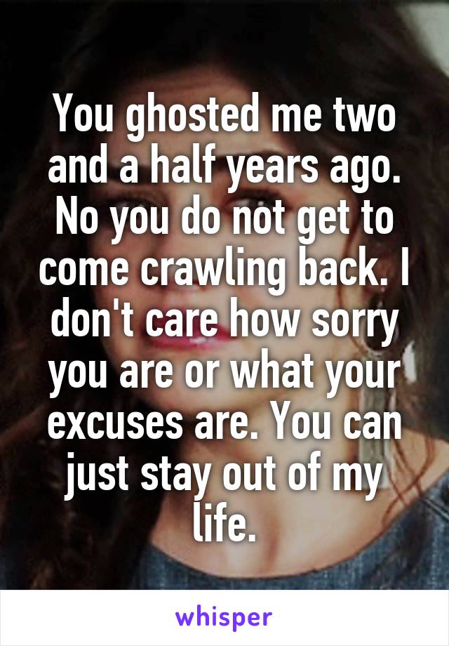 You ghosted me two and a half years ago. No you do not get to come crawling back. I don't care how sorry you are or what your excuses are. You can just stay out of my life.