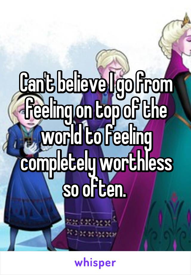 Can't believe I go from feeling on top of the world to feeling completely worthless so often. 