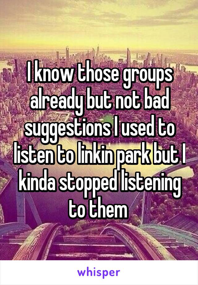 I know those groups already but not bad suggestions I used to listen to linkin park but I kinda stopped listening to them 