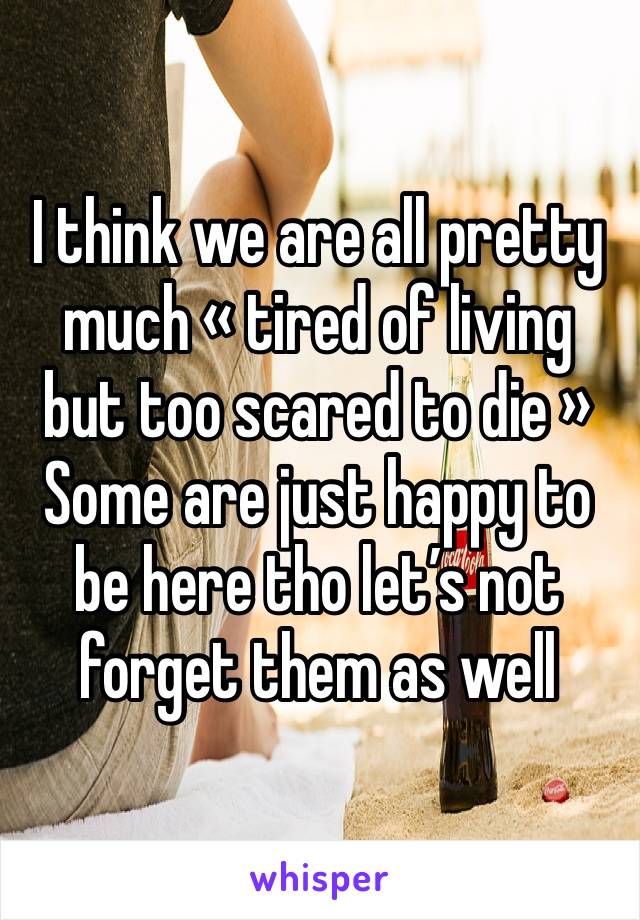 I think we are all pretty much « tired of living but too scared to die »
Some are just happy to be here tho let’s not forget them as well 
