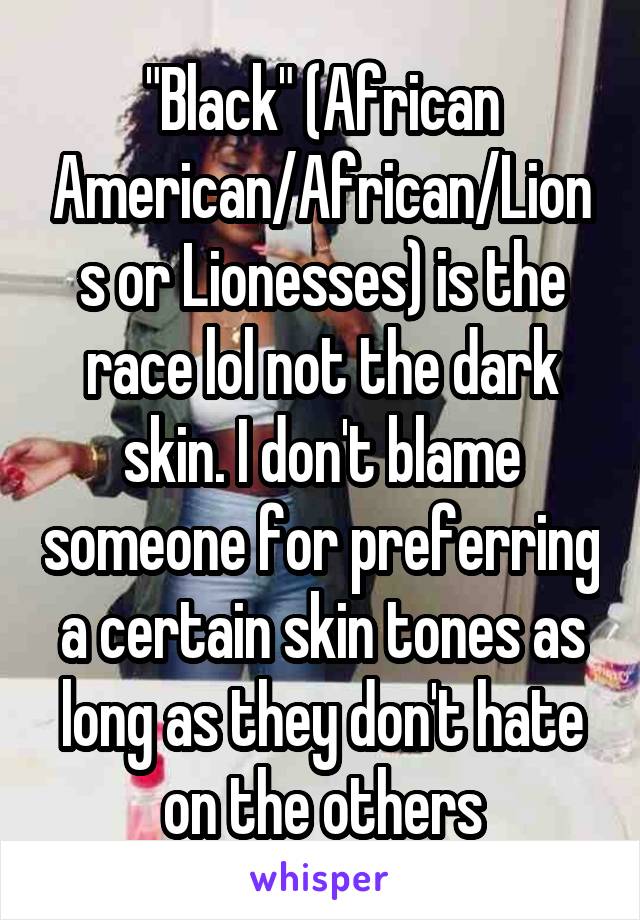 "Black" (African American/African/Lions or Lionesses) is the race lol not the dark skin. I don't blame someone for preferring a certain skin tones as long as they don't hate on the others