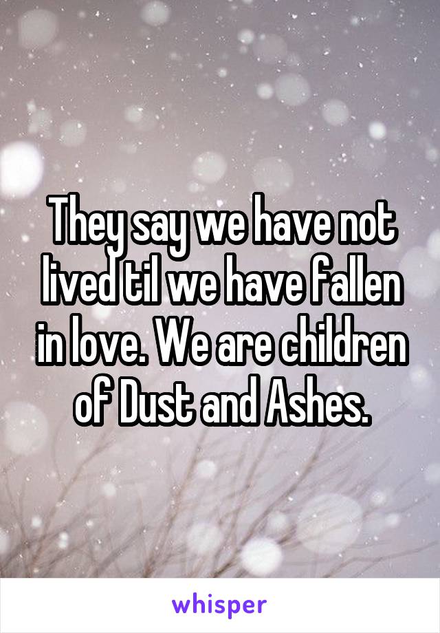 They say we have not lived til we have fallen in love. We are children of Dust and Ashes.