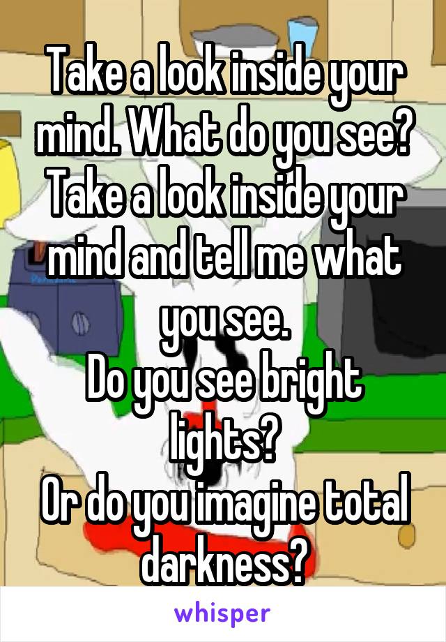 Take a look inside your mind. What do you see?
Take a look inside your mind and tell me what you see.
Do you see bright lights?
Or do you imagine total darkness?