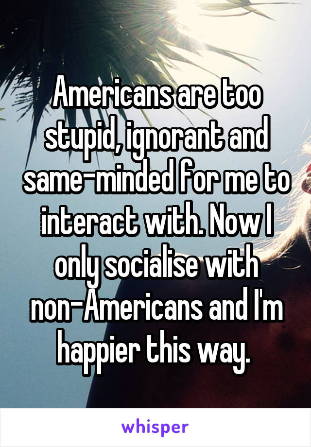 Americans are too stupid, ignorant and same-minded for me to interact with. Now I only socialise with non-Americans and I'm happier this way. 