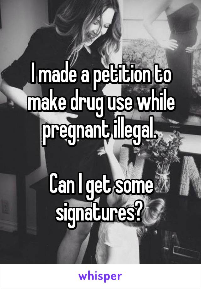 I made a petition to make drug use while pregnant illegal. 

Can I get some signatures? 