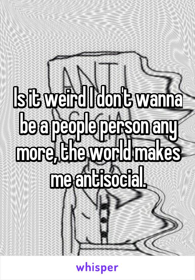 Is it weird I don't wanna be a people person any more, the world makes me antisocial.
