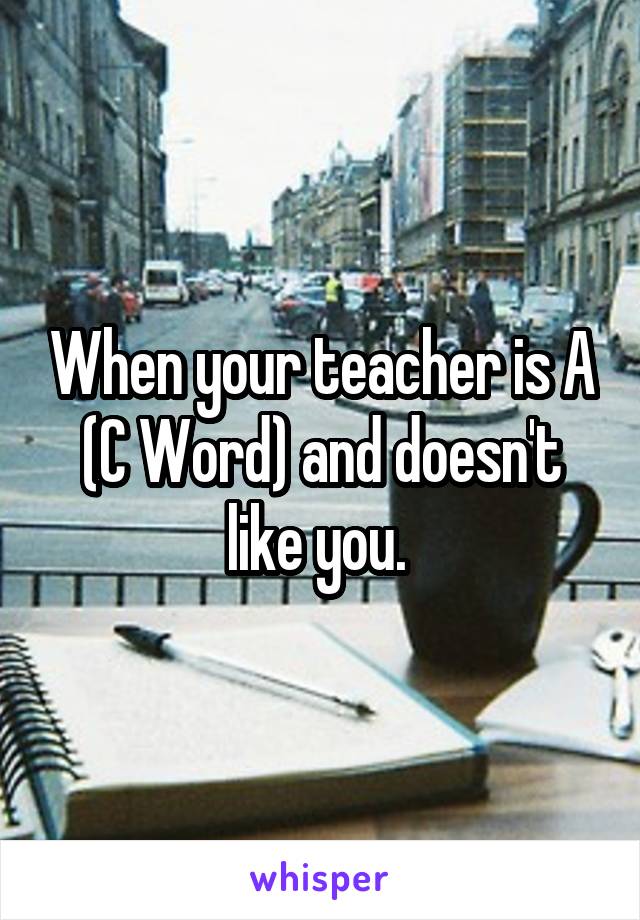 When your teacher is A (C Word) and doesn't like you. 