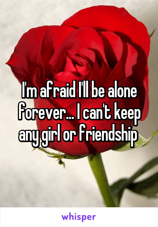 I'm afraid I'll be alone forever... I can't keep any girl or friendship 