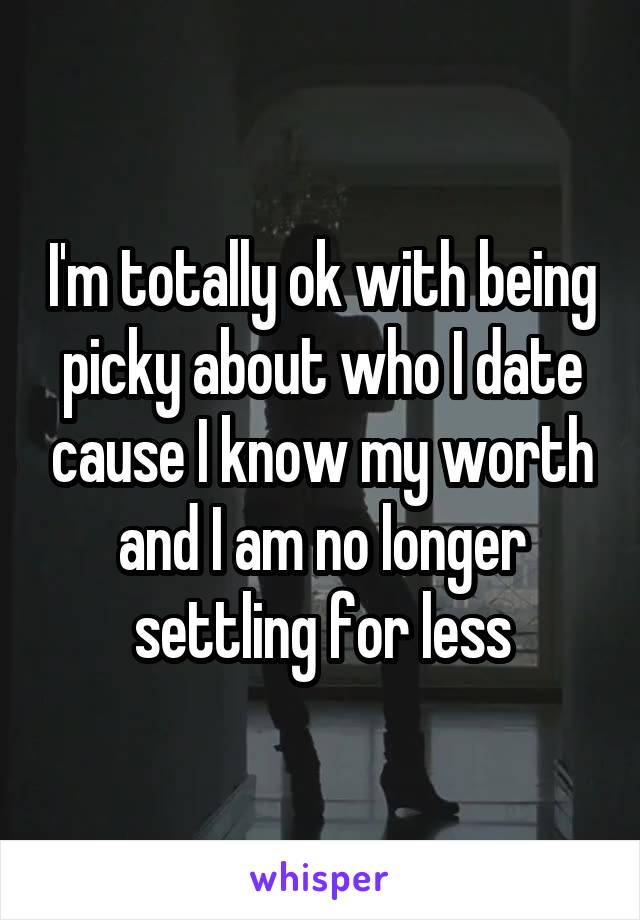 I'm totally ok with being picky about who I date cause I know my worth and I am no longer settling for less