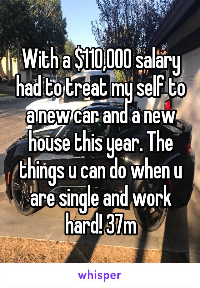 With a $110,000 salary had to treat my self to a new car and a new house this year. The things u can do when u are single and work hard! 37m