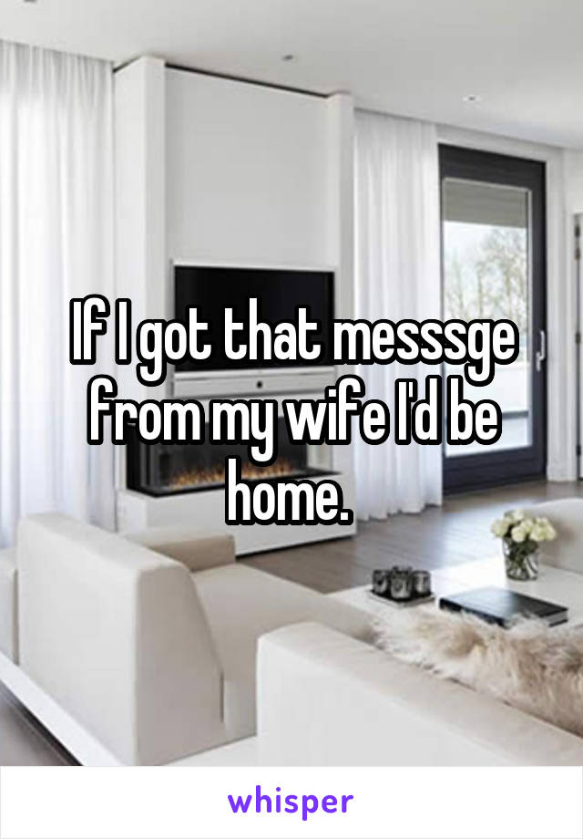 If I got that messsge from my wife I'd be home. 