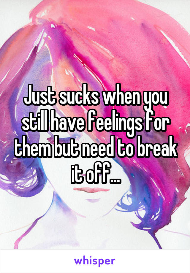 Just sucks when you still have feelings for them but need to break it off...
