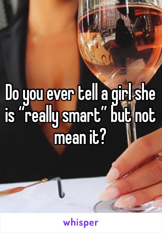 Do you ever tell a girl she is “really smart” but not mean it? 