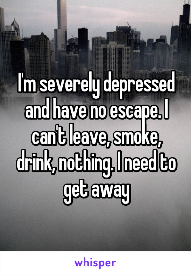 I'm severely depressed and have no escape. I can't leave, smoke, drink, nothing. I need to get away