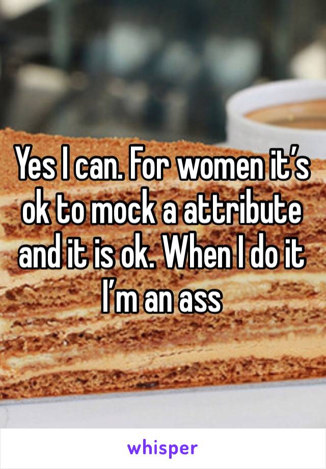 Yes I can. For women it’s ok to mock a attribute and it is ok. When I do it I’m an ass