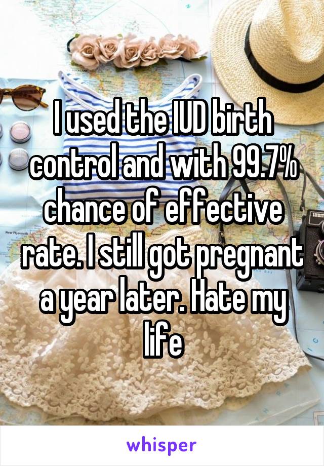 I used the IUD birth control and with 99.7% chance of effective rate. I still got pregnant a year later. Hate my life