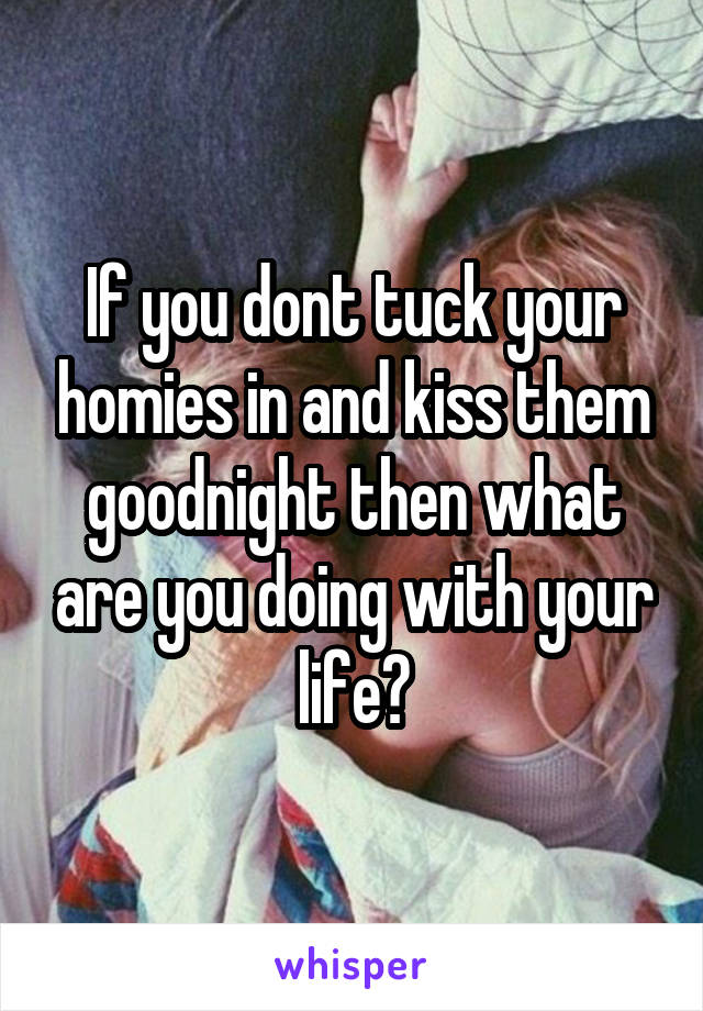 If you dont tuck your homies in and kiss them goodnight then what are you doing with your life?