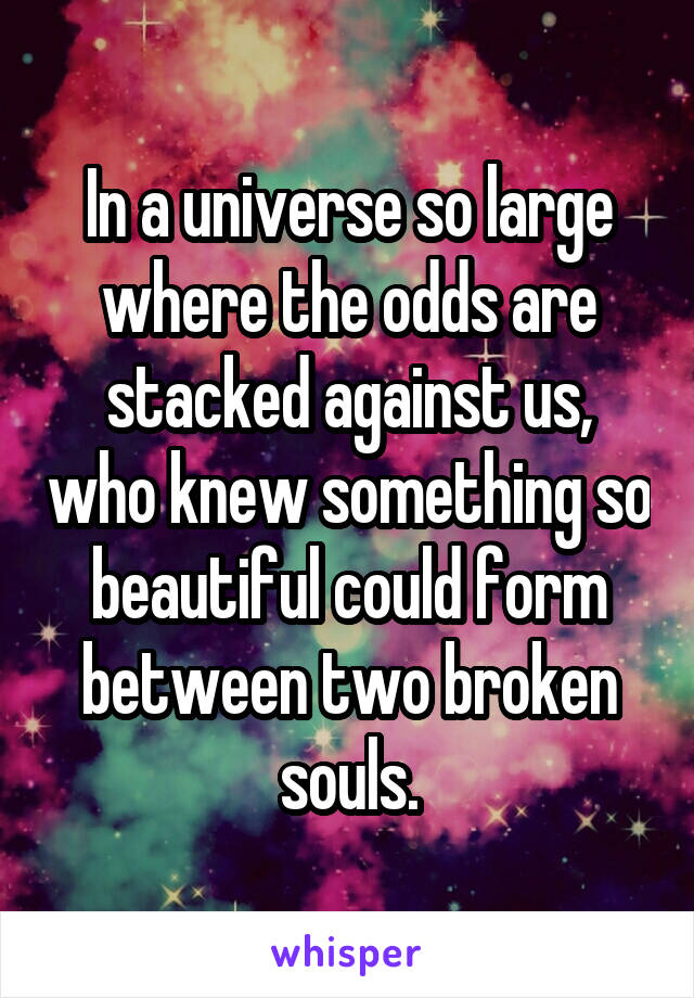 In a universe so large where the odds are stacked against us, who knew something so beautiful could form between two broken souls.