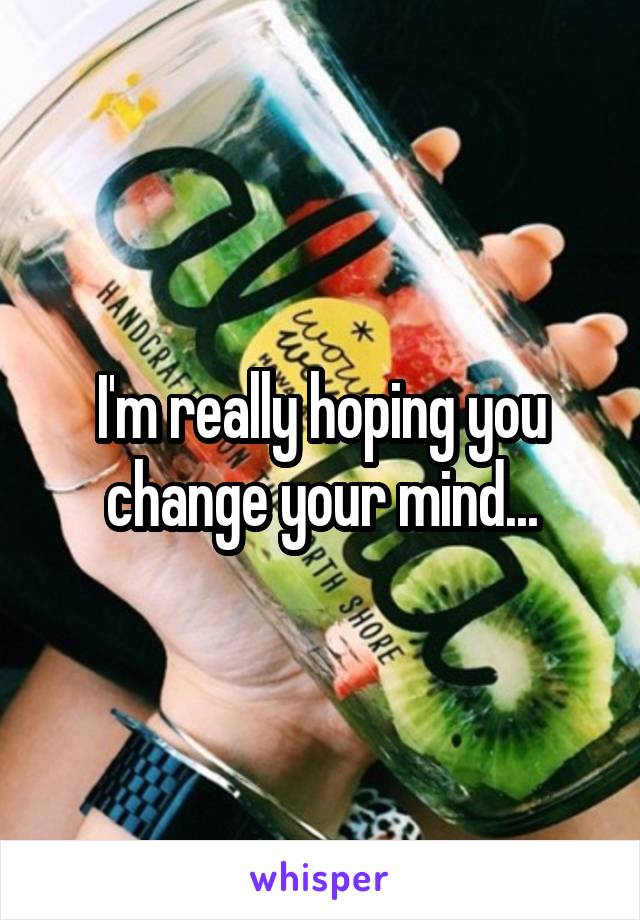 I'm really hoping you change your mind...
