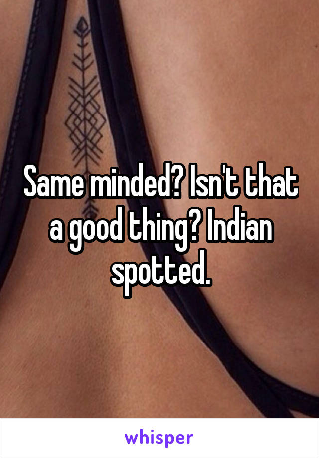 Same minded? Isn't that a good thing? Indian spotted.